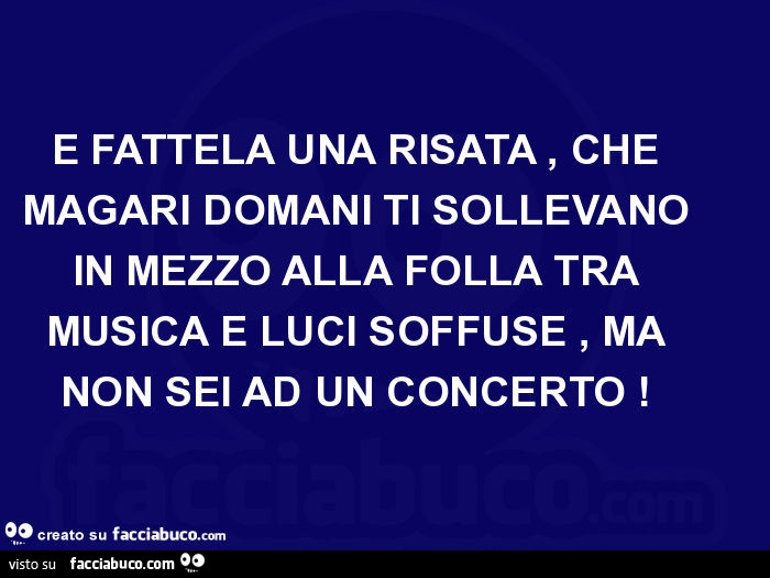 E fattela una risata, che magari domani ti sollevano in mezzo alla folla tra musica e luci soffuse, ma non sei ad un concerto