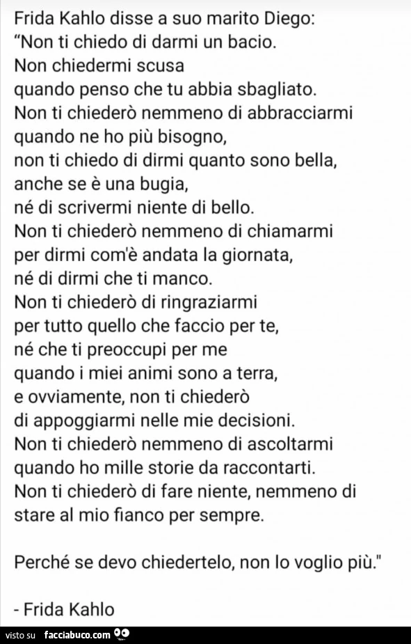 Frida kahlo disse a suo marito diego: non ti chiedo di darmi un bacio. Non chiedermi scusa quando penso che tu abbia sbagliato. Non ti chiederò nemmeno di abbracciarmi quando ne ho più bisogno, non ti chiedo di dirmi quanto sono bella