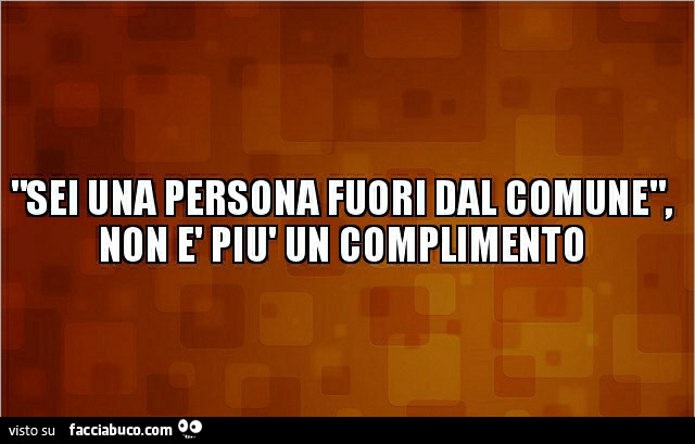 Sei una persona fuori dal comune, non è piò un complimento
