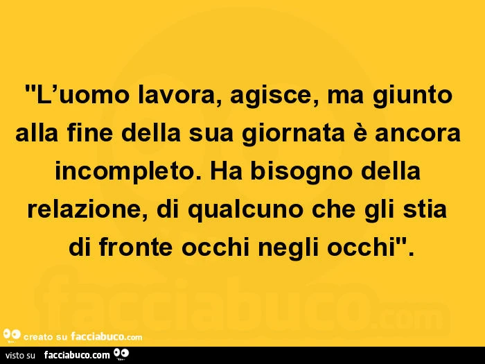 L'uomo lavora, agisce, ma giunto alla fine della sua giornata è ancora incompleto. Ha bisogno della relazione, di qualcuno che gli stia di fronte occhi negli occhi