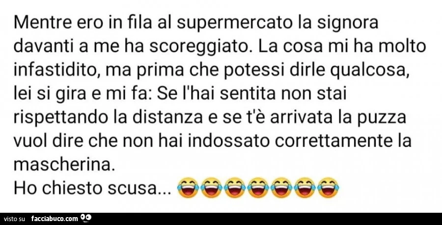Mentre ero in fila al supermercato la signora davanti a me ha scoreggiato. La cosa mi ha molto infastidito, ma prima che potessi dirle qualcosa, lei si gira e mi fa: se l'hai sentita non stai rispettando la distanza