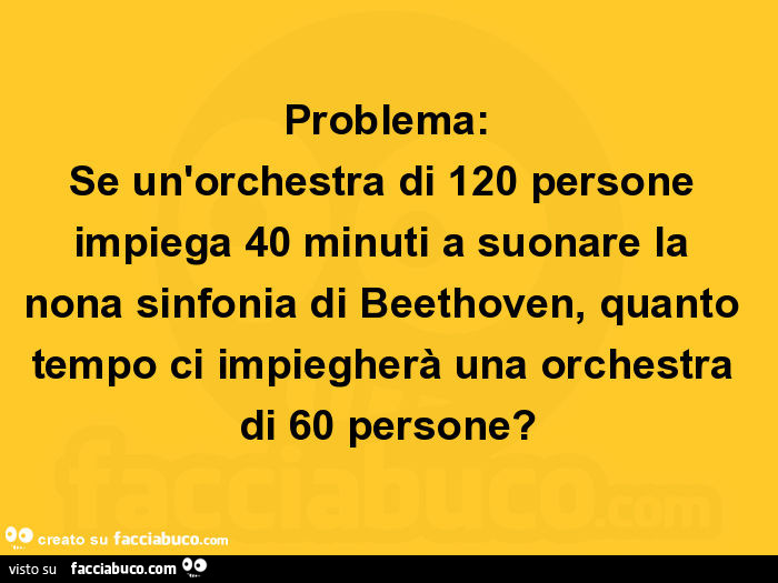 Problema: se un'orchestra di 120 persone impiega 40 minuti a suonare la nona sinfonia di beethoven, quanto tempo ci impiegherà una orchestra di 60 persone?