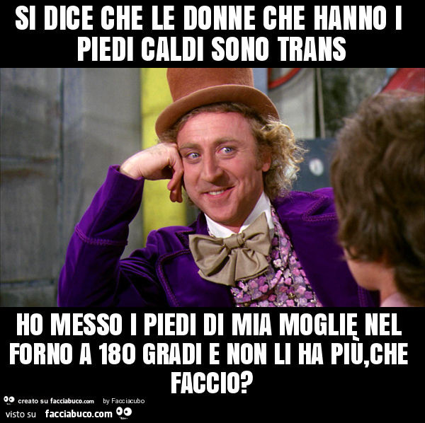 Si dice che le donne che hanno i piedi caldi sono trans ho messo i piedi di mia moglie nel forno a 180 gradi e non li ha più, che faccio?