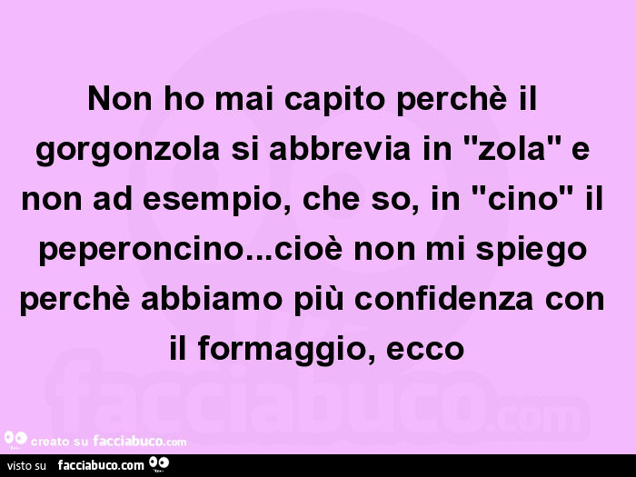 Non ho mai capito perchè il gorgonzola si abbrevia in "zola" e non ad esempio, che so, in "cino" il peperoncino… cioè non mi spiego perchè abbiamo più confidenza con il formaggio, ecco