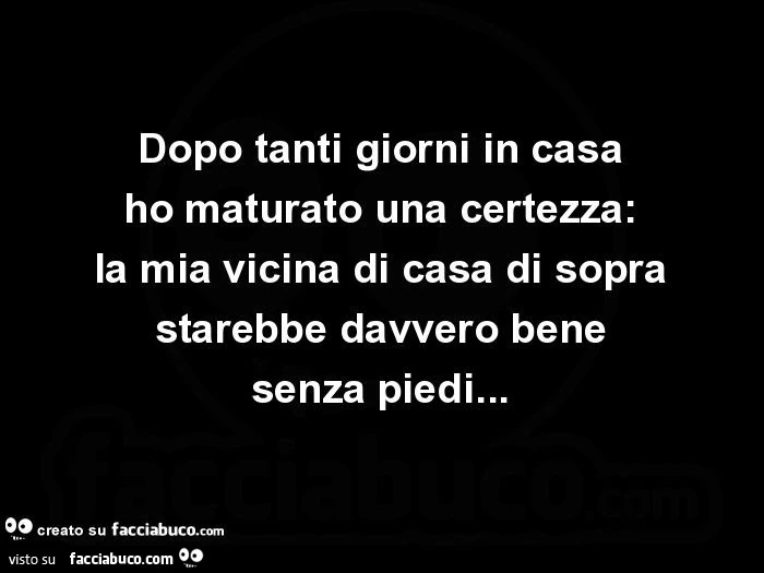 Dopo tanti giorni in casa ho maturato una certezza: la mia vicina di casa di sopra starebbe davvero bene senza piedi