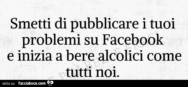 Smetti di pubblicare i tuoi problemi su facebook e inizia a bere alcolici come tutti noi