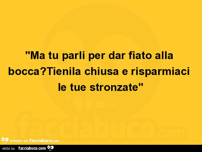 Ma tu parli per dar fiato alla bocca? Tienila chiusa e risparmiaci le tue stronzate