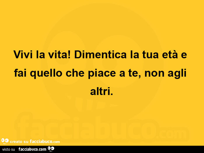Vivi la vita! Dimentica la tua età e fai quello che piace a te, non agli altri