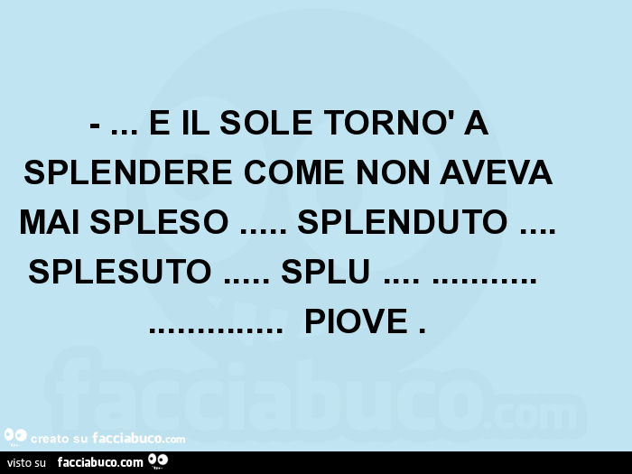 E il sole tornò a splendere come non aveva mai spleso… splenduto… splesuto… splu… piove