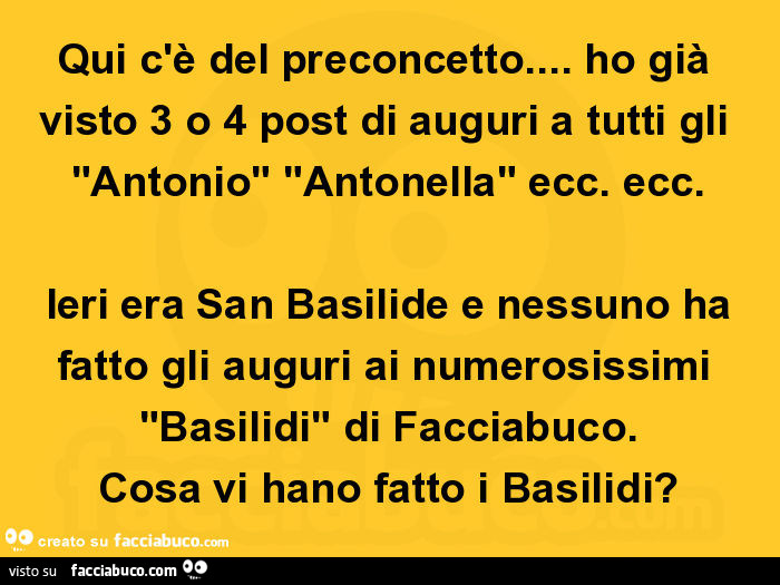 Qui c'è del preconcetto… ho già visto 3 o 4 post di auguri a tutti gli "antonio" "antonella" ecc. Ecc. Ieri era san basilide e nessuno ha fatto gli auguri ai numerosissimi "basilidi" di facciabuco. Cosa vi hano fa