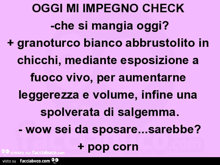OGGI MI IMPEGNO CHECK  -che si mangia oggi? + Granoturco bianco abbrustolito in chicchi, mediante esposizione a fuoco vivo, per aumentarne leggerezza e volume, infine una spolverata di salgemma. - Wow sei da sposare&hellip; sarebbe? + Pop corn 