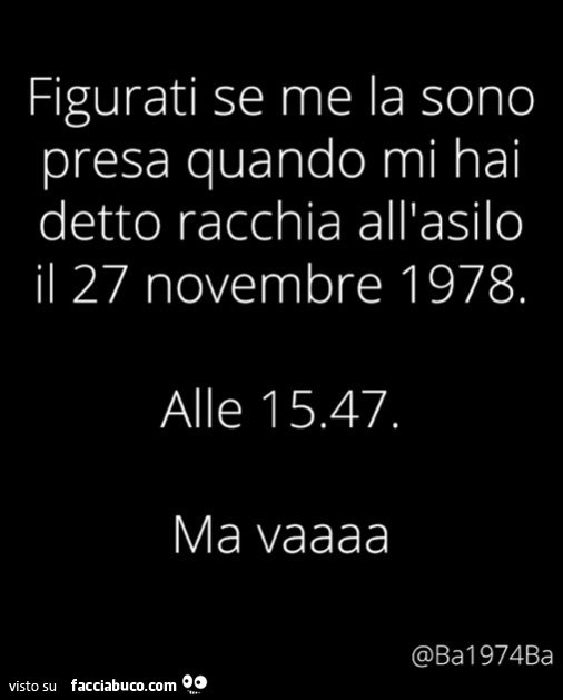 Figurati se me la sono presa quando mi hai detto racchia all'asilo il 27 novembre 1978. Alle 15.47. Ma vaaaa