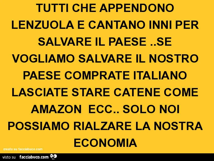 Tutti che appendono lenzuola e cantano inni per salvare il paese. Se vogliamo salvare il nostro paese comprate italiano lasciate stare catene come amazon ecc. Solo noi possiamo rialzare la nostra economia