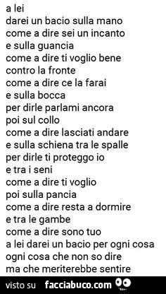 A lei darei un bacio sulla mano come a dire sei un incanto e sulla guancia come a dire ti voglio bene contro la fronte come a dire ce la farai e sulla bocca per dirle parlami ancora poi sul collo come a dire lasciati andare e sulla schiena